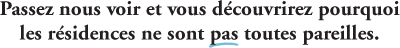Passez nous voir et vous d&eacute;couvrirez pourquoi les r&eacute;sidences ne sont pas toutes pareilles.